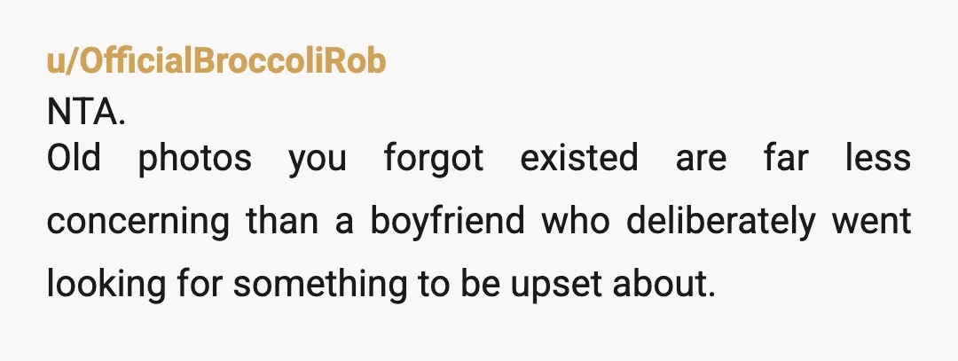 u/OfficialBroccoliRob
NTA.
Old photos you forgot existed are far less concerning than a boyfriend who deliberately went looking for something to be upset about.