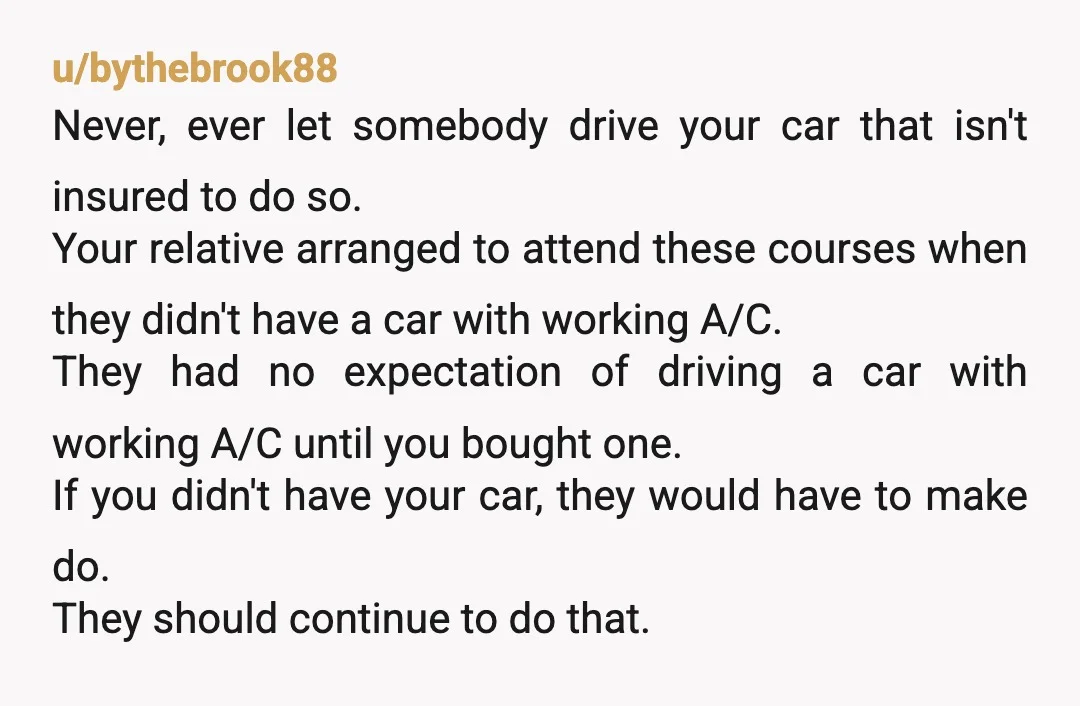 u/bythebrook88 Never, ever let somebody drive your car that isn't insured to do so. Your relative arranged to attend these courses when they didn't have a car with working A/C....