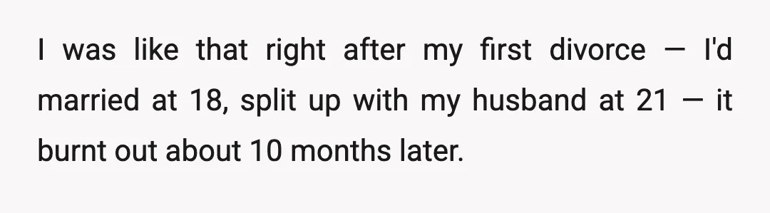 I was like that right after my first divorce — I'd married at 18, split up with my husband at 21 — it burnt out about 10 months later.