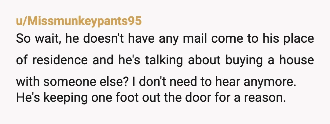 u/Missmunkeypants95 So wait, he doesn't have any mail come to his place of residence and he's talking about buying a house with someone else? I don't need to hear anymore....