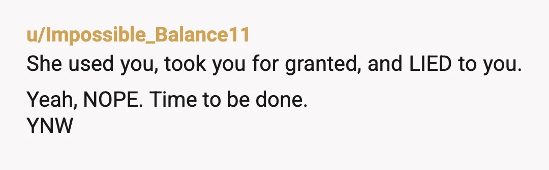 u/Impossible_Balance11
She used you, took you for granted, and LIED to you. Yeah, NOPE. Time to be done.
YNW