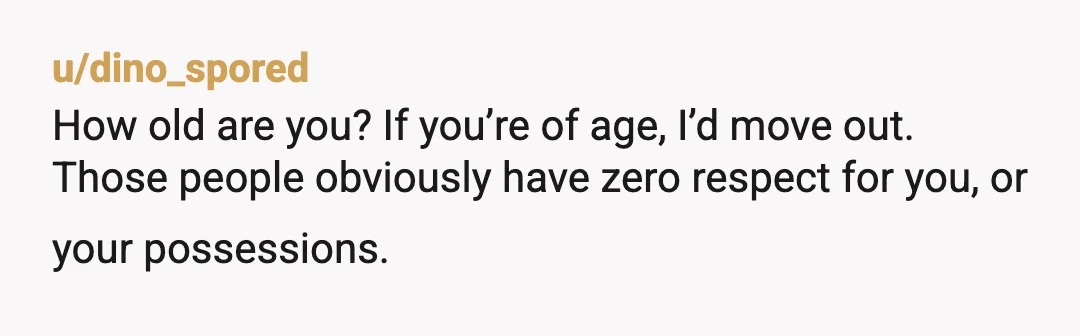 u/dino_spored
How old are you? If you’re of age, I’d move out.
Those people obviously have zero respect for you, or your possessions.