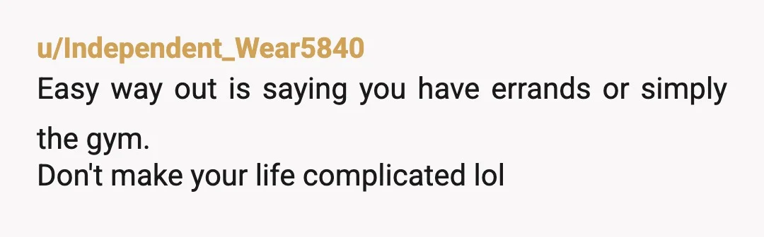 u/Independent_Wear5840
Easy way out is saying you have errands or simply the gym.
Don't make your life complicated lol