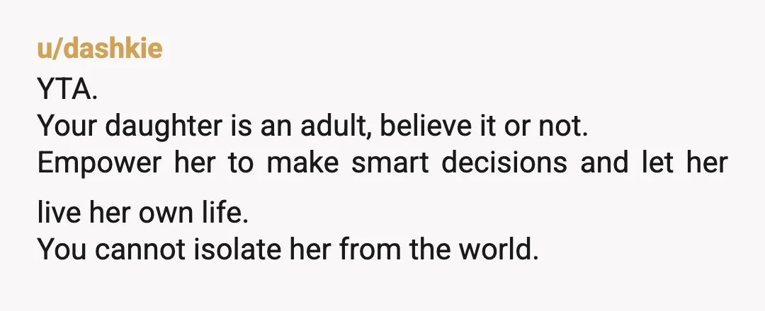 u/dashkie YTA. Your daughter is an adult, believe it or not. Empower her to make smart decisions and let her live her own life. You cannot isolate her from the...