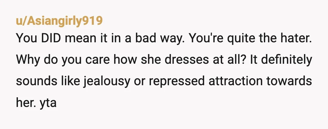 u/Reasonable_Simple_42 YTA you should have ended the “compliment” at the first sentence, the last part is incredibly backhanded. Who cares if you don’t like the way she dresses? Those are...