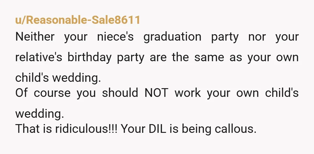 u/Reasonable-Sale8611 Neither your niece's graduation party nor your relative's birthday party are the same as your own child's wedding. Of course you should NOT work your own child's wedding. That...