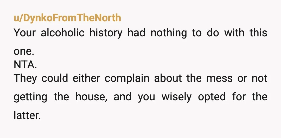 u/DynkoFromTheNorth Your alcoholic history had nothing to do with this one. NTA. They could either complain about the mess or not getting the house, and you wisely opted for the...
