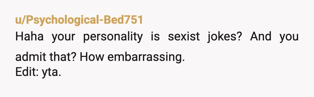 u/Psychological-Bed751
Haha your personality is sexist jokes? And you admit that? How embarrassing.
Edit: yta.