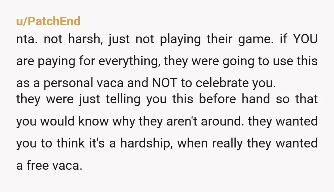 u/PatchEnd nta. not harsh, just not playing their game. if YOU are paying for everything, they were going to use this as a personal vaca and NOT to celebrate you....