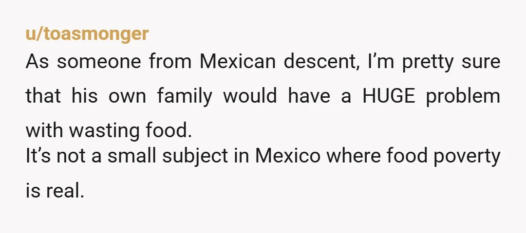 u/toasmonger As someone from Mexican descent, I’m pretty sure that his own family would have a HUGE problem with wasting food. It’s not a small subject in Mexico where food...