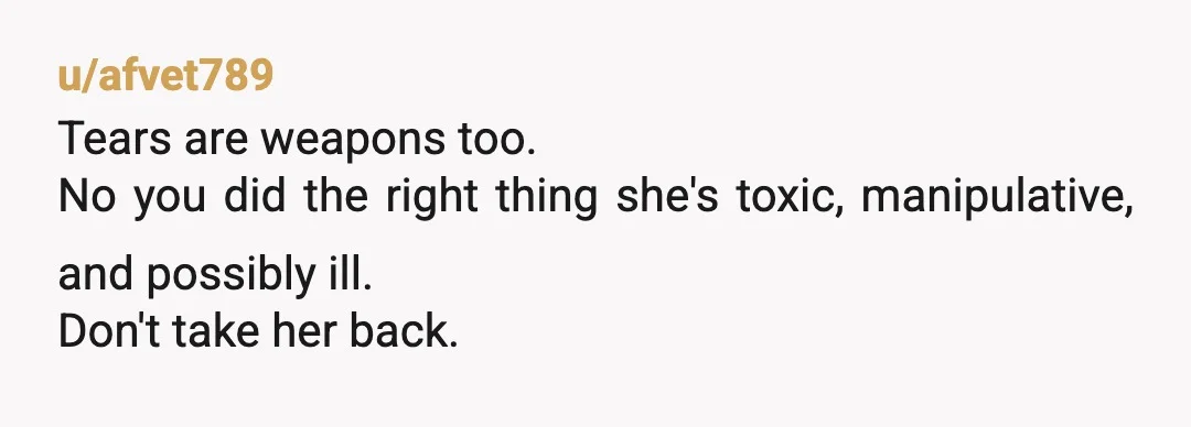 u/afvet789
Tears are weapons too.
No you did the right thing she's toxic, manipulative, and possibly ill.
Don't take her back.