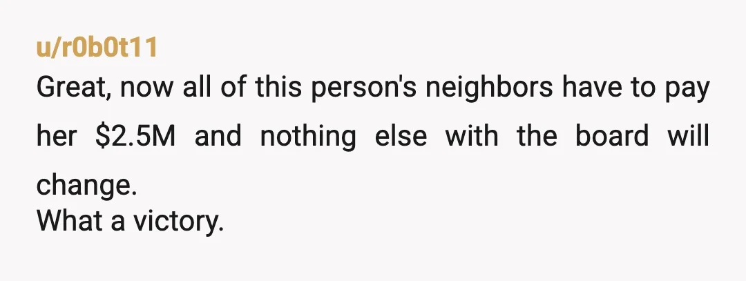 u/r0b0t11
Great, now all of this person's neighbors have to pay her $2.5M and nothing else with the board will change.
What a victory.