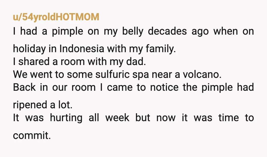 u/54yroldHOTMOM I had a pimple on my belly decades ago when on holiday in Indonesia with my family. I shared a room with my dad. We went to some sulfuric...