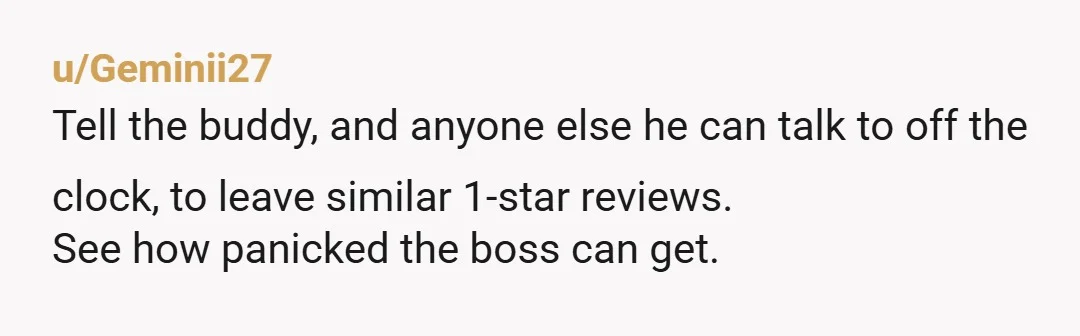 u/Geminii27
Tell the buddy, and anyone else he can talk to off the clock, to leave similar 1-star reviews.
See how panicked the boss can get.