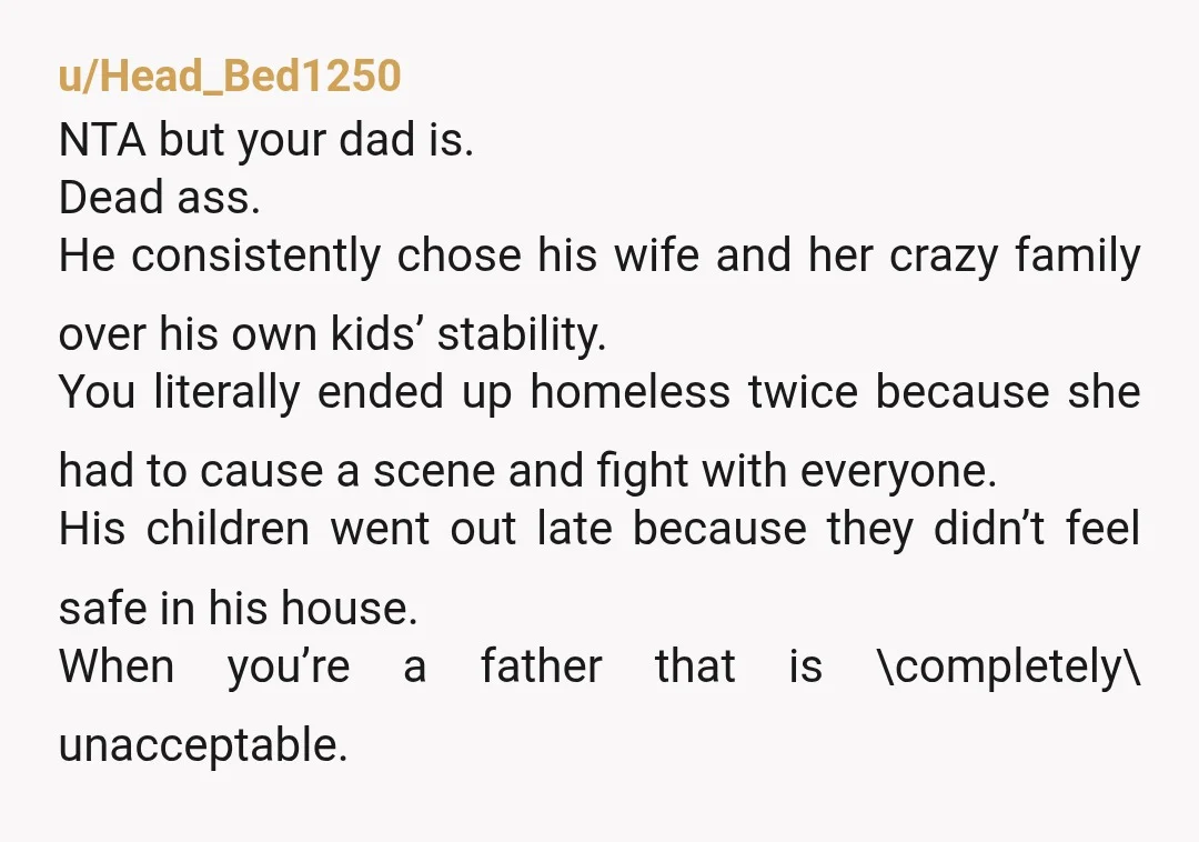 u/Head_Bed1250 NTA but your dad is. Dead ass. He consistently chose his wife and her crazy family over his own kids’ stability. You literally ended up homeless twice because she...