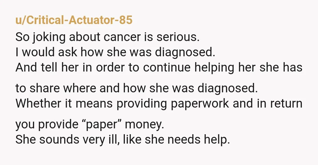 u/Critical-Actuator-85 So joking about cancer is serious. I would ask how she was diagnosed. And tell her in order to continue helping her she has to share where and how...