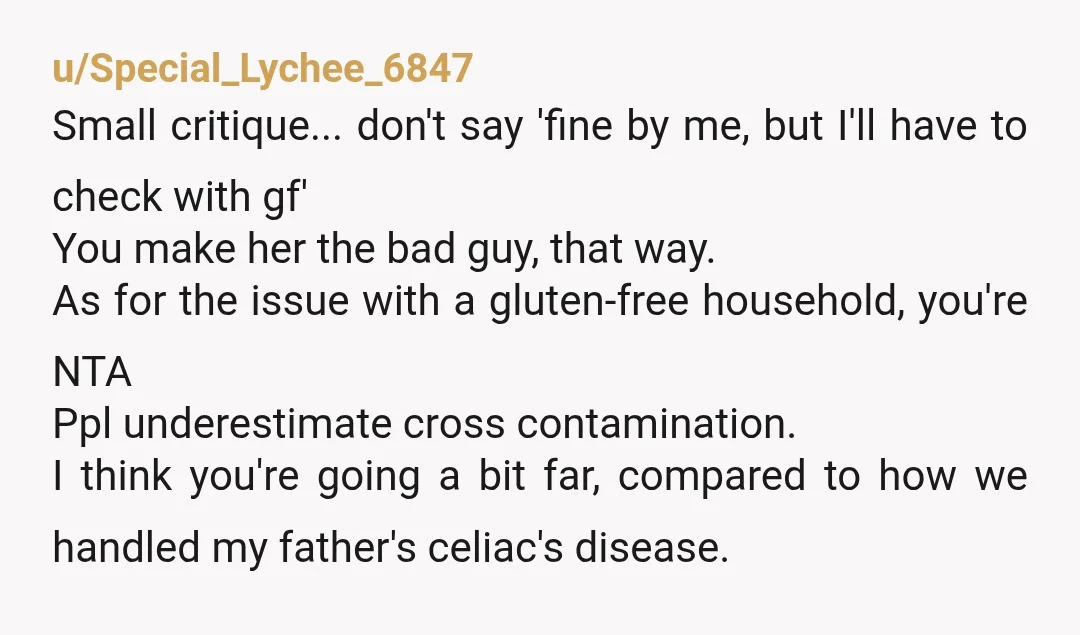u/Special_Lychee_6847 Small critique... don't say 'fine by me, but I'll have to check with gf' You make her the bad guy, that way. As for the issue with a gluten-free...