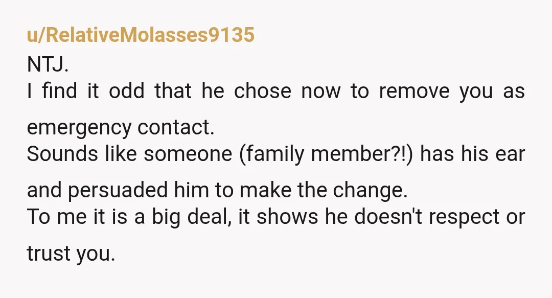 u/RelativeMolasses9135 NTJ. I find it odd that he chose now to remove you as emergency contact. Sounds like someone (family member?!) has his ear and persuaded him to make the...