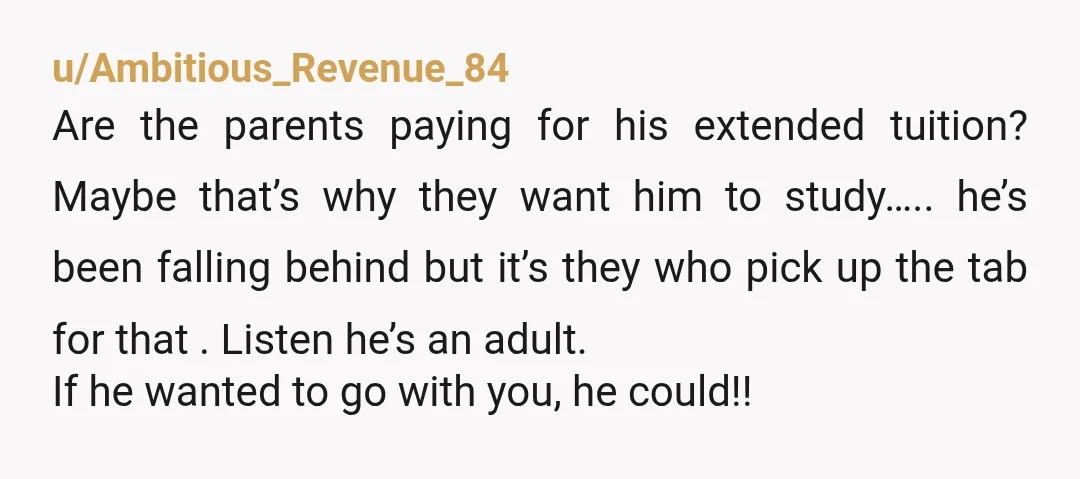 u/Ambitious_Revenue_84 Are the parents paying for his extended tuition? Maybe that’s why they want him to study….. he’s been falling behind but it’s they who pick up the tab for...