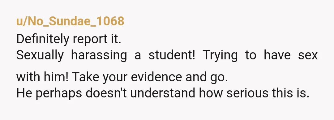 u/No_Sundae_1068
Definitely report it.
Sexually harassing a student! Trying to have sex with him! Take your evidence and go.
He perhaps doesn't understand how serious this is.