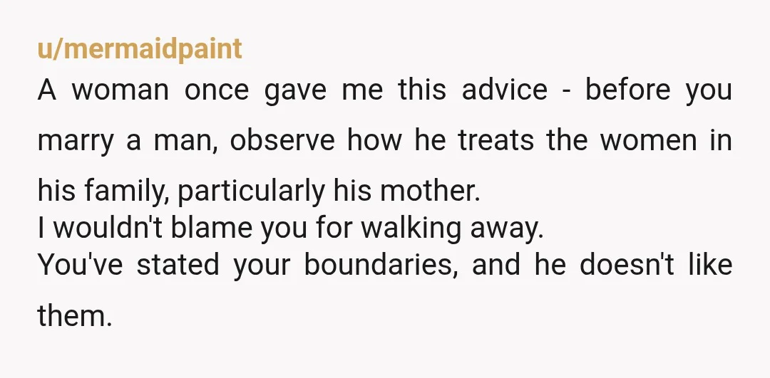 u/mermaidpaint A woman once gave me this advice - before you marry a man, observe how he treats the women in his family, particularly his mother. I wouldn't blame you...