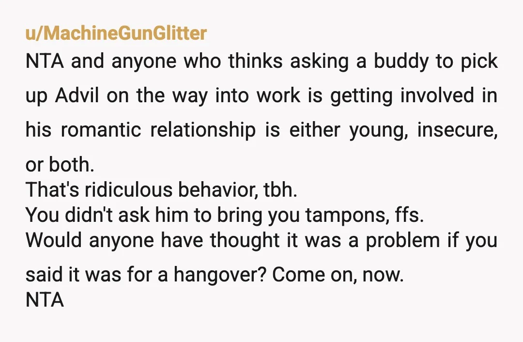 u/Nightingale0666 NTA. It's a pain killer not a tampon. If it isn't romantic to get you advil for a headache, neither is this. The girlfriend is crazy insecure and might...