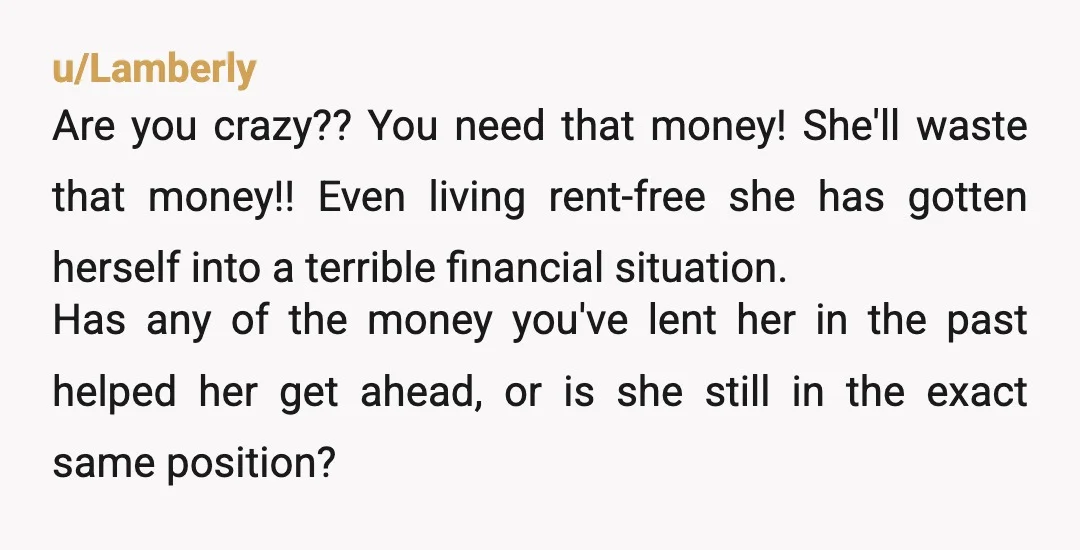 u/Lamberly Are you crazy?? You need that money! She'll waste that money!! Even living rent-free she has gotten herself into a terrible financial situation. Has any of the money you've...