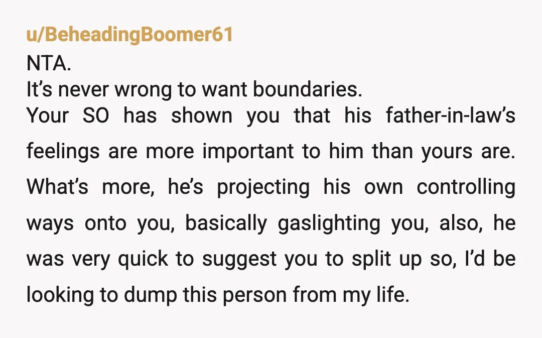 u/BeheadingBoomer61 NTA. It’s never wrong to want boundaries. Your SO has shown you that his father-in-law’s feelings are more important to him than yours are. What’s more, he’s projecting his...