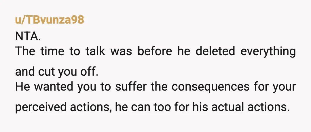 u/TBvunza98 NTA. The time to talk was before he deleted everything and cut you off. He wanted you to suffer the consequences for your perceived actions, he can too for...