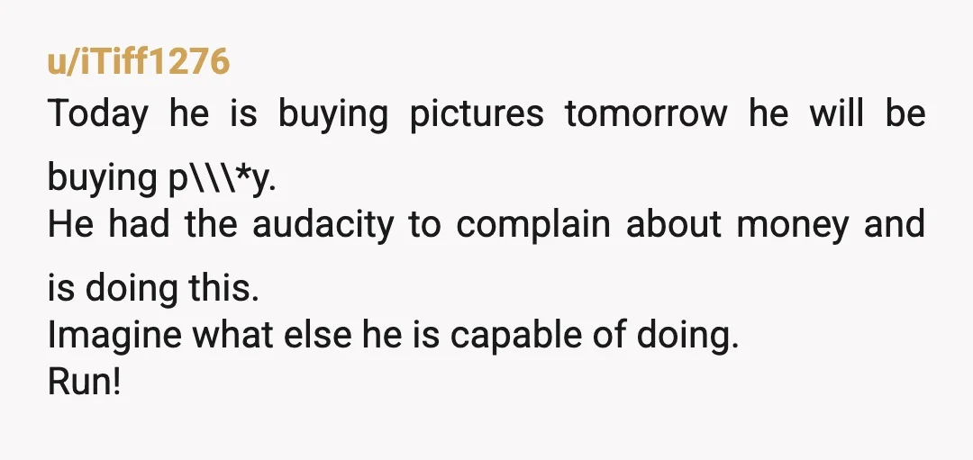 u/iTiff1276 Today he is buying pictures tomorrow he will be buying p\\\*y. He had the audacity to complain about money and is doing this. Imagine what else he is capable...