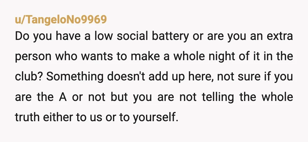 u/TangeloNo9969 Do you have a low social battery or are you an extra person who wants to make a whole night of it in the club? Something doesn't add up...