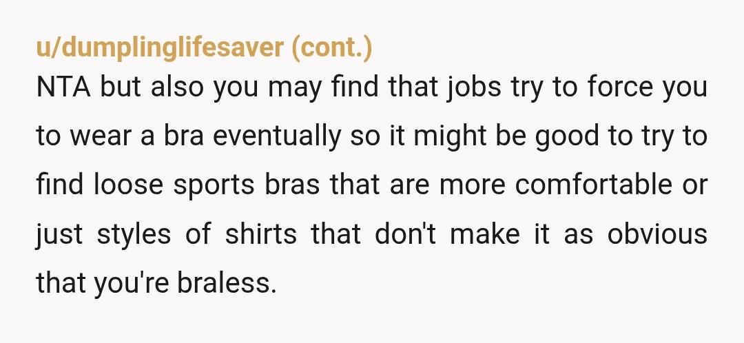 u/zealot_ratio Assuming you are describing your uncomfort honestly and your rationale for not wearing a bra, then NTA. You shouldn't be forced to do something that is against your wellbeing....