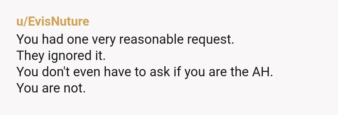 u/EvisNuture
You had one very reasonable request.
They ignored it.
You don't even have to ask if you are the AH.
You are not.
