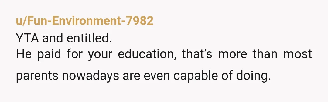u/Fun-Environment-7982
YTA and entitled.
He paid for your education, that’s more than most parents nowadays are even capable of doing.