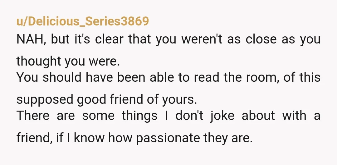 u/Delicious_Series3869 NAH, but it's clear that you weren't as close as you thought you were. You should have been able to read the room, of this supposed good friend of...