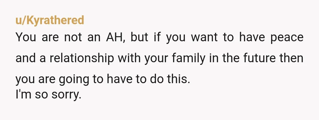 u/Kyrathered You are not an AH, but if you want to have peace and a relationship with your family in the future then you are going to have to do...
