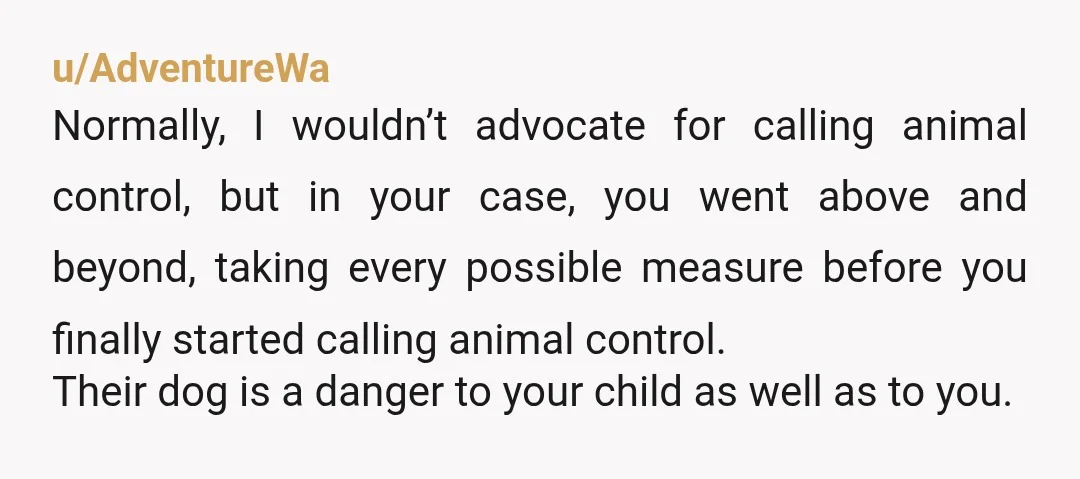 u/AdventureWa Normally, I wouldn’t advocate for calling animal control, but in your case, you went above and beyond, taking every possible measure before you finally started calling animal control. Their...