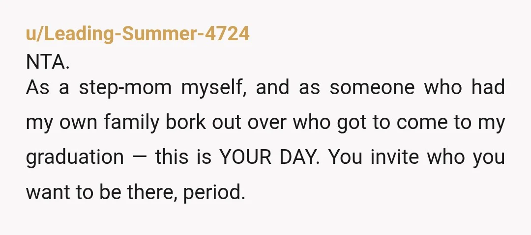u/Leading-Summer-4724 NTA. As a step-mom myself, and as someone who had my own family bork out over who got to come to my graduation — this is YOUR DAY. You...