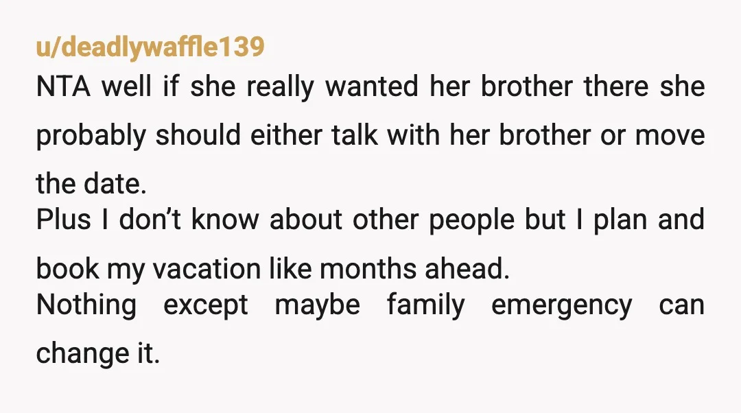 u/deadlywaffle139 NTA well if she really wanted her brother there she probably should either talk with her brother or move the date. Plus I don’t know about other people but...