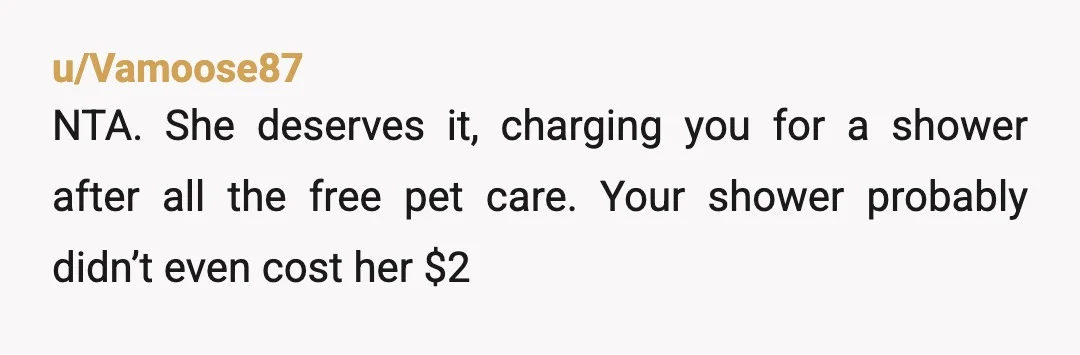 u/Vamoose87
NTA.  She deserves it, charging you for a shower after all the free pet care.  Your shower probably didn’t even cost her $2