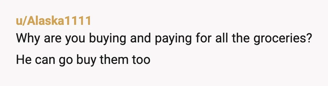 u/Alaska1111
Why are you buying and paying for all the groceries? He can go buy them too