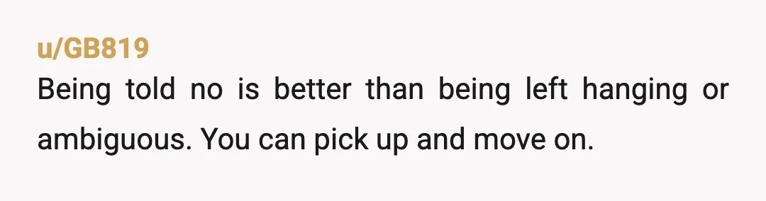 u/GB819
Being told no is better than being left hanging or ambiguous. You can pick up and move on.