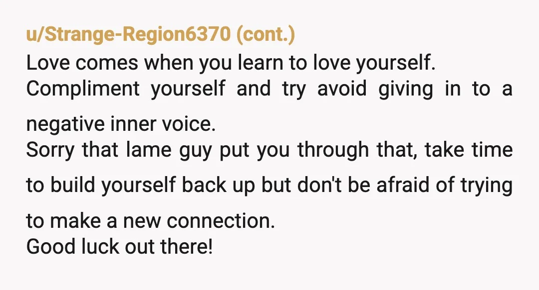 u/red-sur This wasn’t about you being too ugly. That was just the excuse he used to tear you down. It sounds like he wanted to feel powerful by humiliating someone...