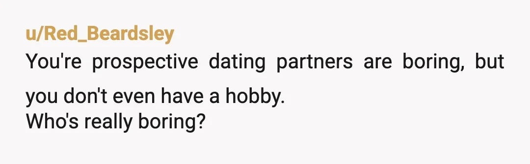 u/Red_Beardsley
You're prospective dating partners are boring, but you don't even have a hobby.
Who's really boring?