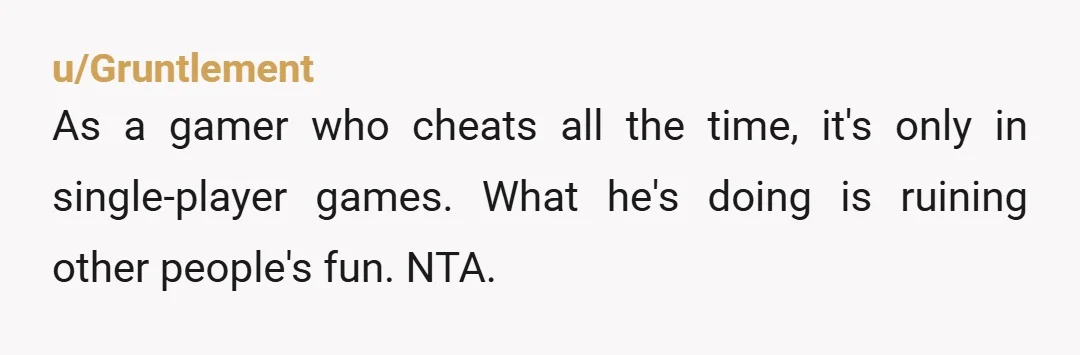 u/Gruntlement
As a gamer who cheats all the time, it's only in single-player games. What he's doing is ruining other people's fun. NTA.