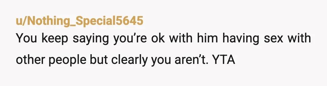 u/Nothing_Special5645
You keep saying you’re ok with him having sex with other people but clearly you aren’t. YTA