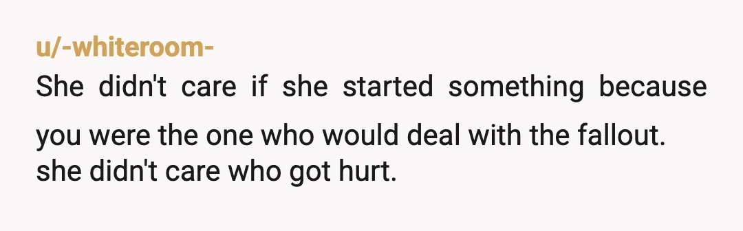 u/-whiteroom-
She didn't care if she started something because you were the one who would deal with the fallout. 
she didn't care who got hurt.