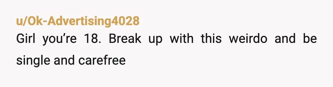 u/Ok-Advertising4028
Girl you’re 18. Break up with this weirdo and be single and carefree