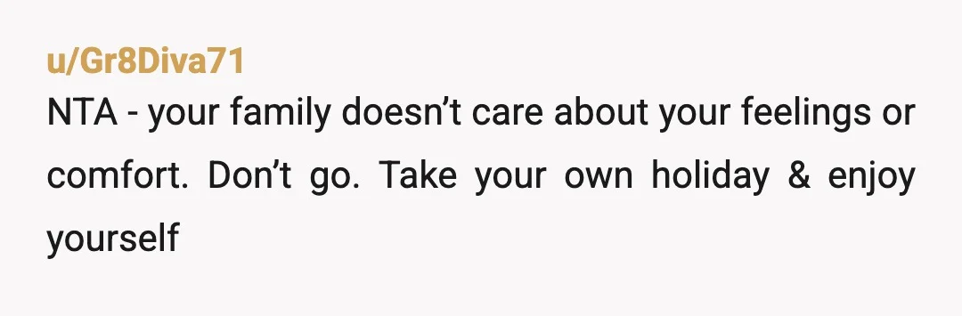 u/Gr8Diva71
NTA - your family doesn’t care about your feelings or comfort. Don’t go. Take your own holiday & enjoy yourself