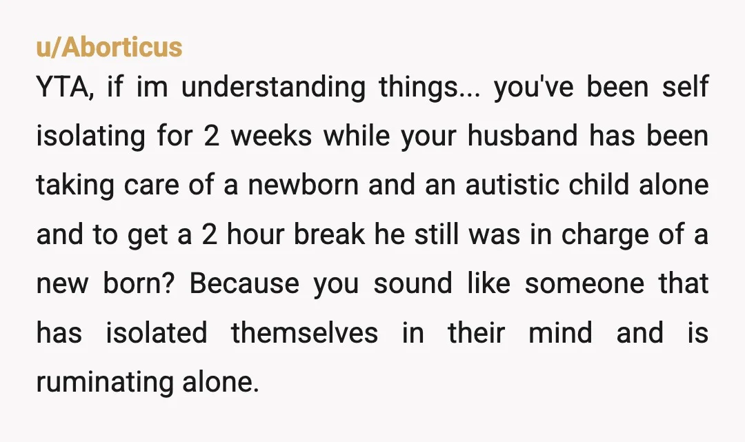 u/Aborticus YTA, if im understanding things... you've been self isolating for 2 weeks while your husband has been taking care of a newborn and an autistic child alone and to...